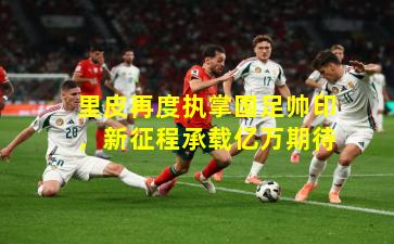 里皮再度执掌国足帅印，新征程承载亿万期待