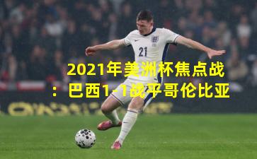 2021年美洲杯焦点战：巴西1-1战平哥伦比亚