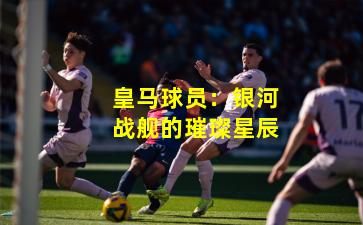 皇马球员：银河战舰的璀璨星辰