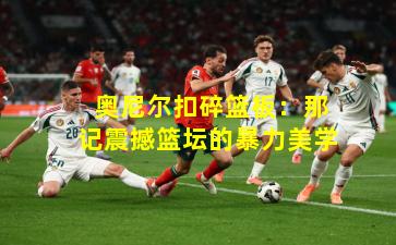  奥尼尔扣碎篮板：那记震撼篮坛的暴力美学