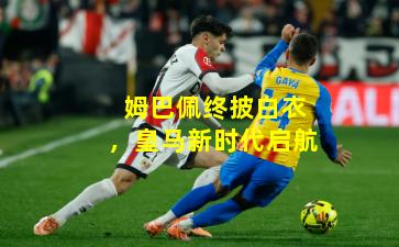 姆巴佩终披白衣，皇马新时代启航