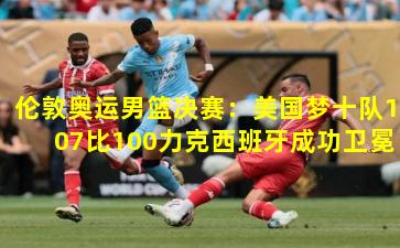 伦敦奥运男篮决赛：美国梦十队107比100力克西班牙成功卫冕