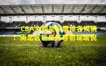 CBA全明星投票排名揭晓：南北区巨星阵容初现端倪