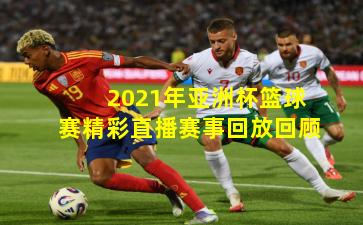 2021年亚洲杯篮球赛精彩直播赛事回放回顾