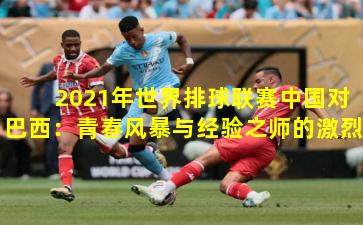  2021年世界排球联赛中国对巴西：青春风暴与经验之师的激烈碰撞