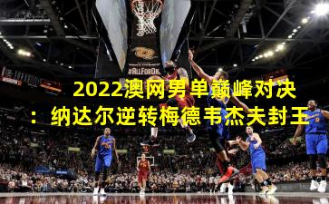 2022澳网男单巅峰对决：纳达尔逆转梅德韦杰夫封王