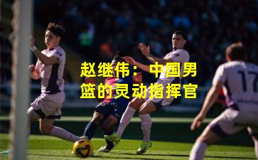 赵继伟：中国男篮的灵动指挥官