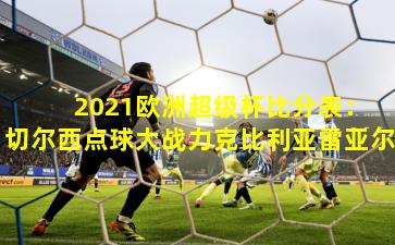  2021欧洲超级杯比分表：切尔西点球大战力克比利亚雷亚尔