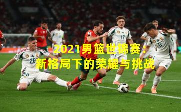 2021男篮世锦赛：新格局下的荣耀与挑战