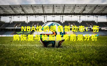 NBA伦纳德最新动态:伤病恢复与快船赛季前景分析