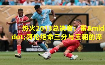 热火2013总决赛：雷·阿伦绝命三分与王朝的淬炼