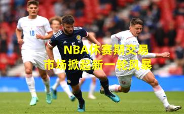 NBA休赛期交易市场掀起新一轮风暴