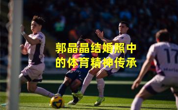 郭晶晶结婚照中的体育精神传承